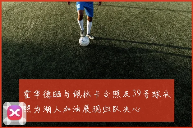 霍华德晒与佩林卡合照及39号球衣照为湖人加油展现归队决心