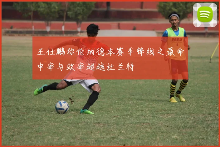 王仕鹏称伦纳德本赛季锋线之最命中率与效率超越杜兰特