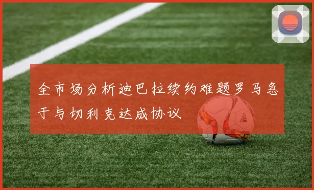 全市场分析迪巴拉续约难题罗马急于与切利克达成协议