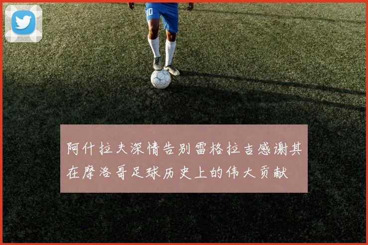 阿什拉夫深情告别雷格拉吉感谢其在摩洛哥足球历史上的伟大贡献