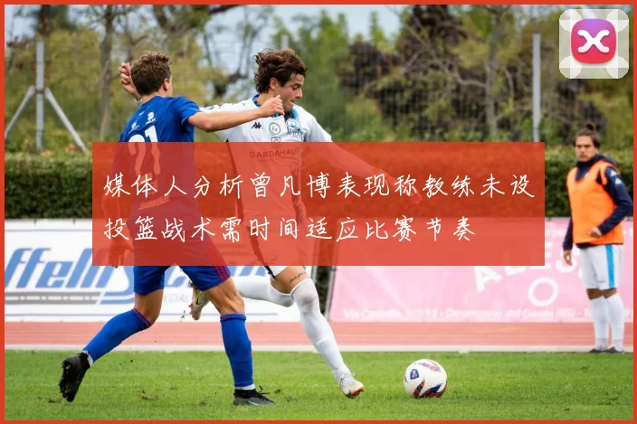 媒体人分析曾凡博表现称教练未设投篮战术需时间适应比赛节奏