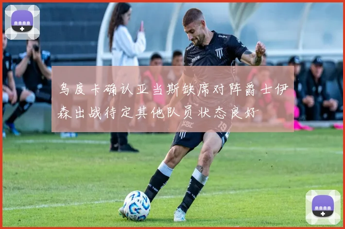 乌度卡确认亚当斯缺席对阵爵士伊森出战待定其他队员状态良好