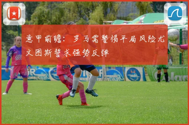 意甲前瞻：罗马需警惕平局风险尤文图斯誓求强势反弹