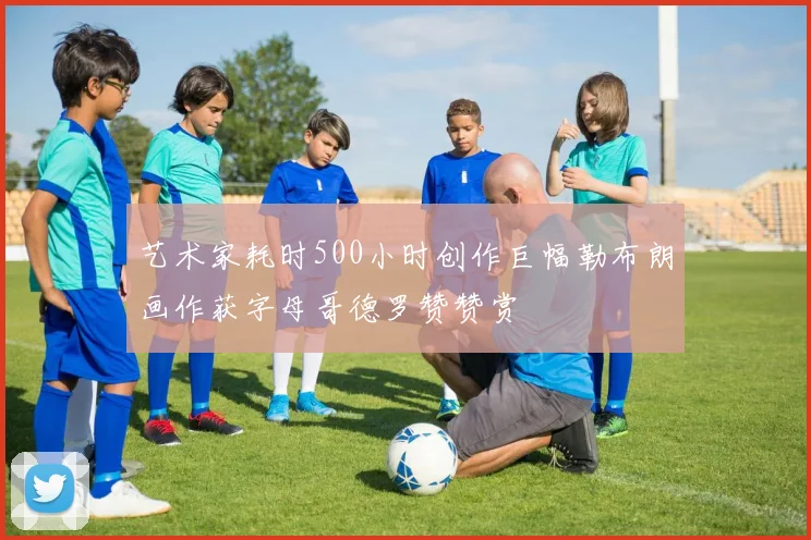 艺术家耗时500小时创作巨幅勒布朗画作获字母哥德罗赞赞赏