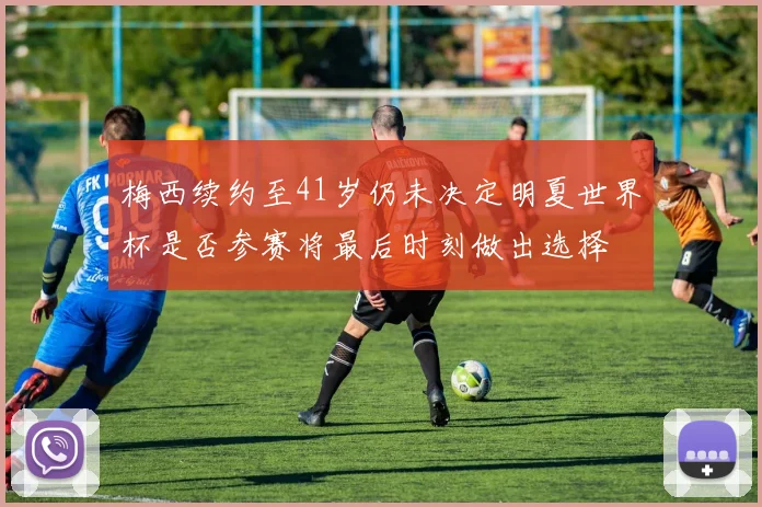 梅西续约至41岁仍未决定明夏世界杯是否参赛将最后时刻做出选择