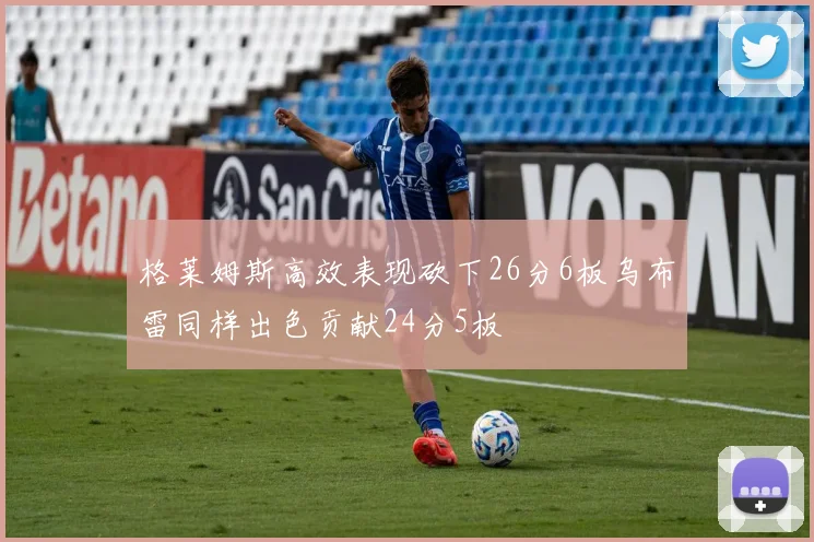 格莱姆斯高效表现砍下26分6板乌布雷同样出色贡献24分5板