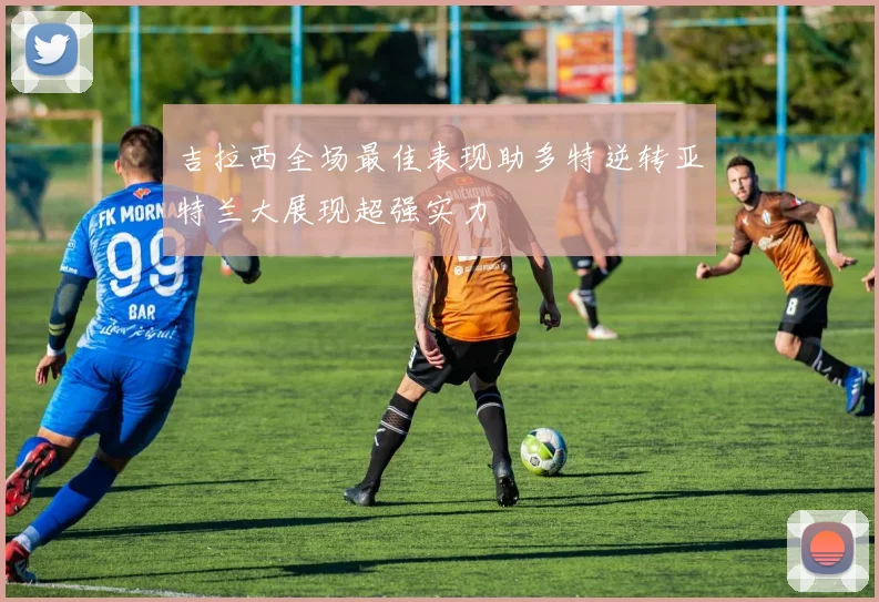 吉拉西全场最佳表现助多特逆转亚特兰大展现超强实力