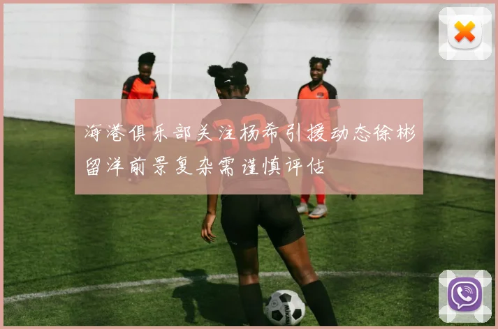 海港俱乐部关注杨希引援动态徐彬留洋前景复杂需谨慎评估