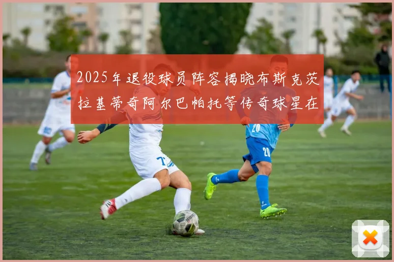 2025年退役球员阵容揭晓布斯克茨拉基蒂奇阿尔巴帕托等传奇球星在列