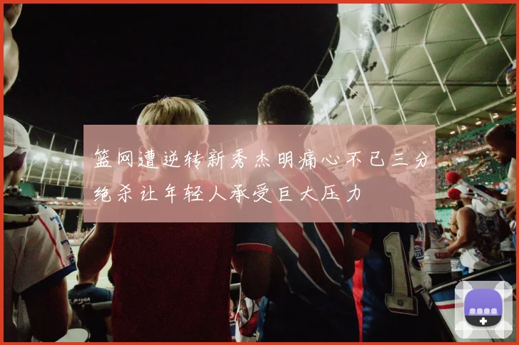 篮网遭逆转新秀杰明痛心不已三分绝杀让年轻人承受巨大压力