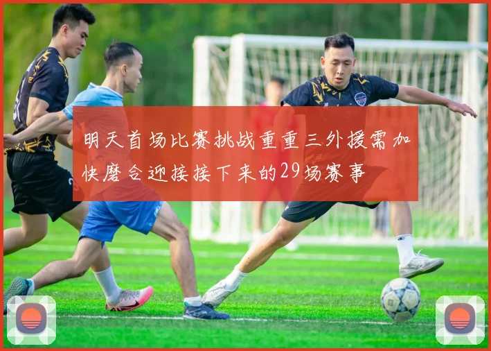 明天首场比赛挑战重重三外援需加快磨合迎接接下来的29场赛事