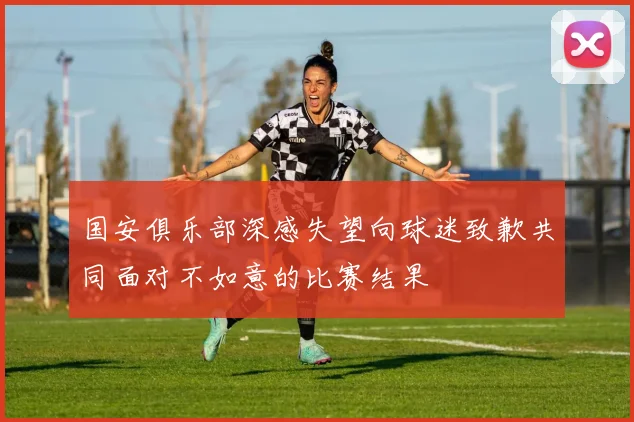 国安俱乐部深感失望向球迷致歉共同面对不如意的比赛结果