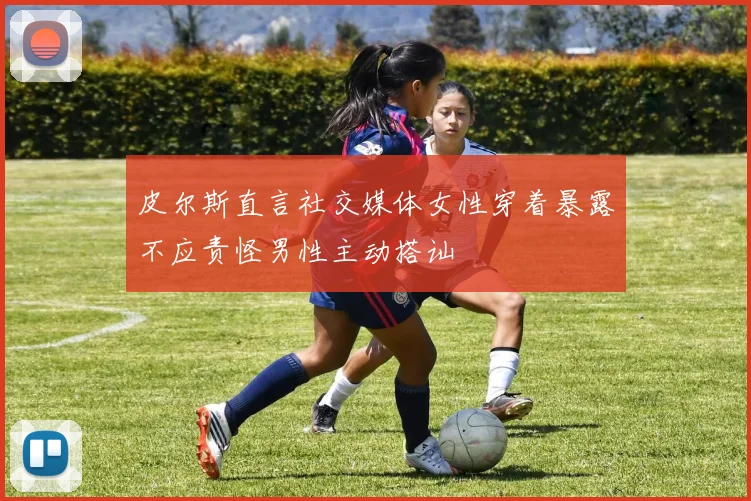 皮尔斯直言社交媒体女性穿着暴露不应责怪男性主动搭讪