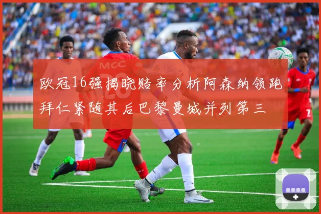 欧冠16强揭晓赔率分析阿森纳领跑拜仁紧随其后巴黎曼城并列第三