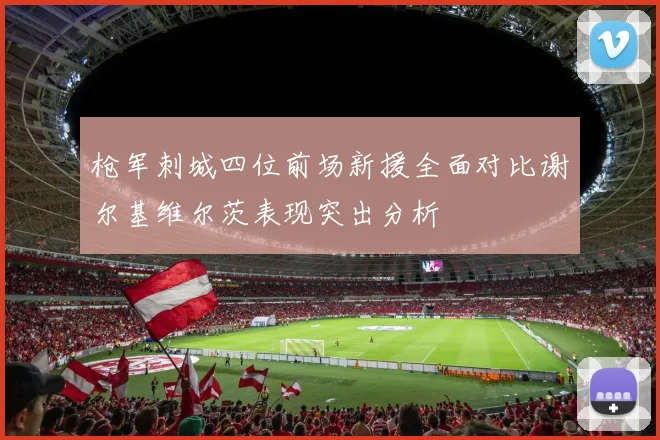 枪军刺城四位前场新援全面对比谢尔基维尔茨表现突出分析