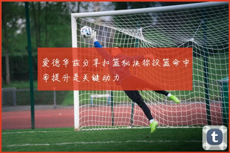 爱德华兹分享扣篮秘诀称投篮命中率提升是关键动力