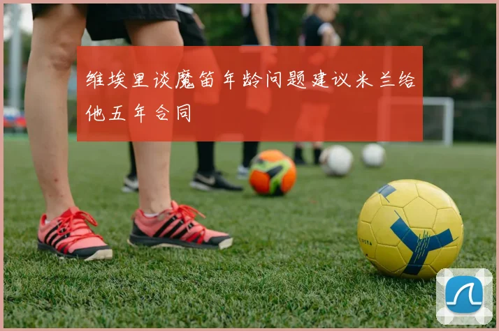 维埃里谈魔笛年龄问题建议米兰给他五年合同