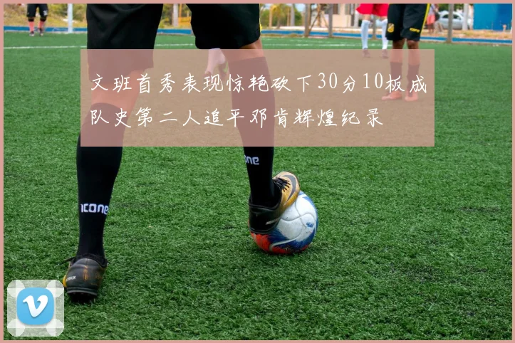 文班首秀表现惊艳砍下30分10板成队史第二人追平邓肯辉煌纪录