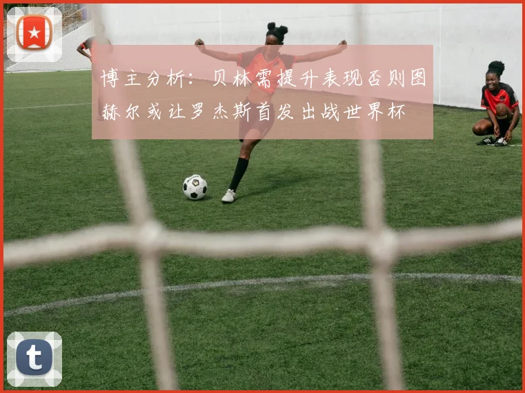 博主分析：贝林需提升表现否则图赫尔或让罗杰斯首发出战世界杯