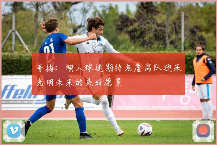 夸梅：湖人球迷期待老詹离队迎来光明未来的美好愿景