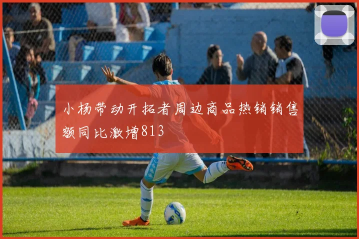 小杨带动开拓者周边商品热销销售额同比激增813